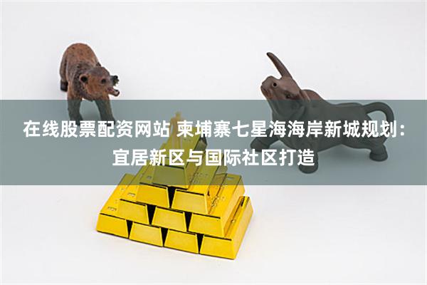 在线股票配资网站 柬埔寨七星海海岸新城规划：宜居新区与国际社区打造