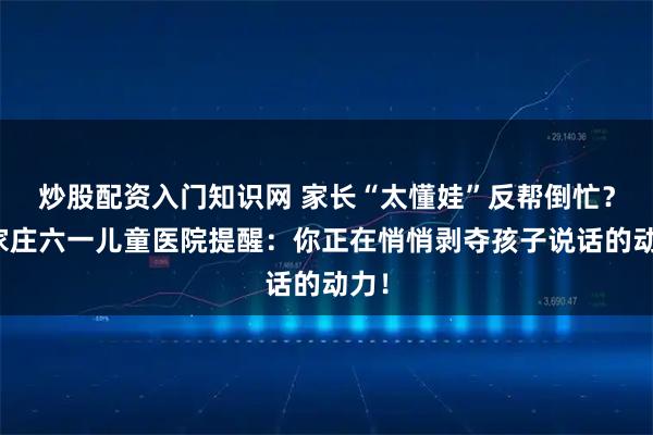 炒股配资入门知识网 家长“太懂娃”反帮倒忙？石家庄六一儿童医院提醒：你正在悄悄剥夺孩子说话的动力！