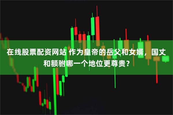 在线股票配资网站 作为皇帝的岳父和女婿，国丈和额驸哪一个地位更尊贵？