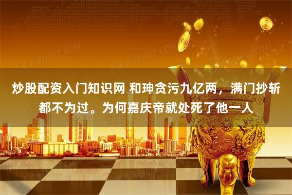 炒股配资入门知识网 和珅贪污九亿两，满门抄斩都不为过。为何嘉庆帝就处死了他一人