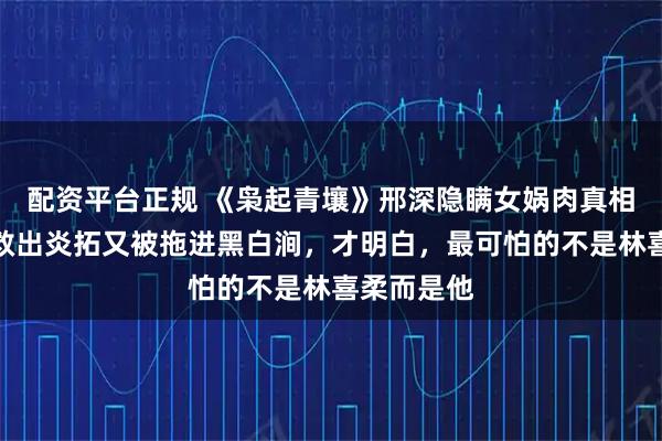 配资平台正规 《枭起青壤》邢深隐瞒女娲肉真相，聂九罗救出炎拓又被拖进黑白涧，才明白，最可怕的不是林喜柔而是他