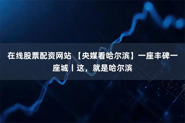 在线股票配资网站 【央媒看哈尔滨】一座丰碑一座城丨这，就是哈尔滨