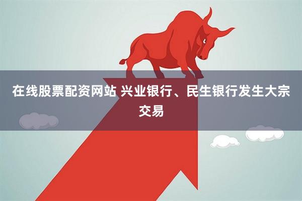 在线股票配资网站 兴业银行、民生银行发生大宗交易