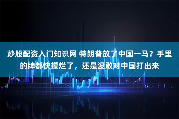 炒股配资入门知识网 特朗普放了中国一马？手里的牌都快攥烂了，还是没敢对中国打出来