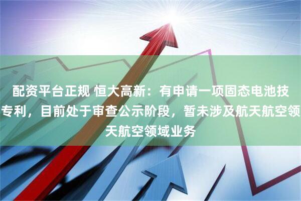 配资平台正规 恒大高新：有申请一项固态电池技术发明专利，目前处于审查公示阶段，暂未涉及航天航空领域业务