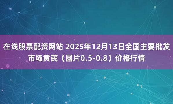 在线股票配资网站 2025年12月13日全国主要批发市场黄芪（圆片0.5-0.8）价格行情