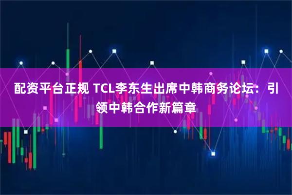 配资平台正规 TCL李东生出席中韩商务论坛：引领中韩合作新篇章