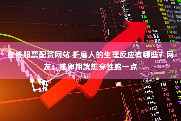 在线股票配资网站 折磨人的生理反应有哪些？网友：排卵期就想穿性感一点