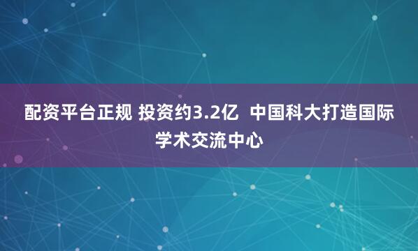 配资平台正规 投资约3.2亿  中国科大打造国际学术交流中心