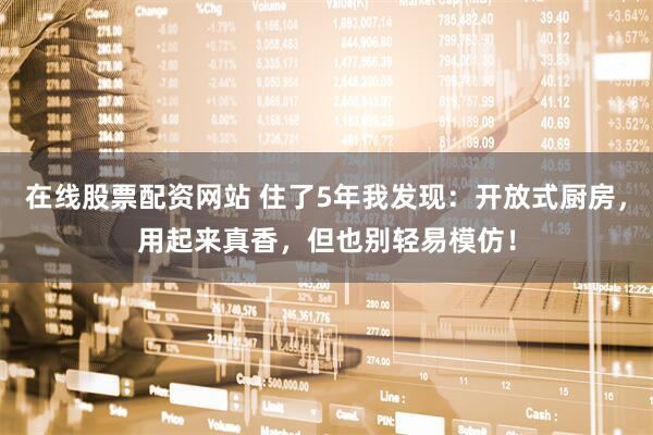 在线股票配资网站 住了5年我发现：开放式厨房，用起来真香，但也别轻易模仿！