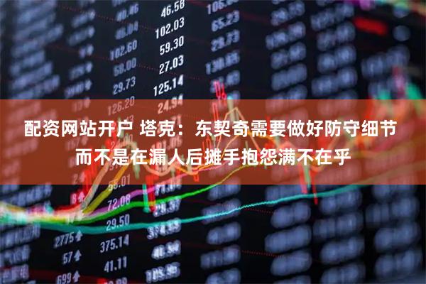 配资网站开户 塔克：东契奇需要做好防守细节 而不是在漏人后摊手抱怨满不在乎