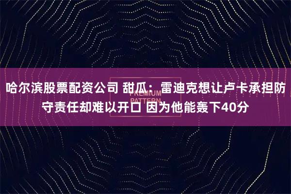 哈尔滨股票配资公司 甜瓜：雷迪克想让卢卡承担防守责任却难以开口 因为他能轰下40分