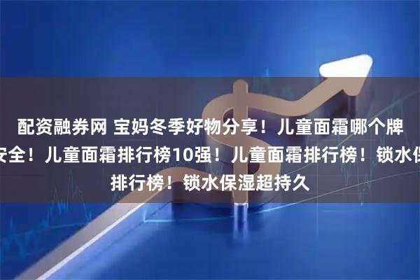 配资融券网 宝妈冬季好物分享！儿童面霜哪个牌子好质量安全！儿童面霜排行榜10强！儿童面霜排行榜！锁水保湿超持久