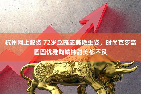 杭州网上配资 72岁赵雅芝美艳生姿，时尚芭莎高圆圆优雅鞠婧祎甜美都不及