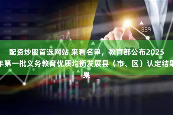 配资炒股首选网站 来看名单，教育部公布2025年第一批义务教育优质均衡发展县（市、区）认定结果