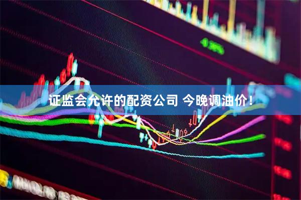 证监会允许的配资公司 今晚调油价！