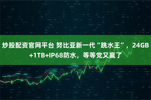 炒股配资官网平台 努比亚新一代“跳水王”，24GB+1TB+IP68防水，等等党又赢了