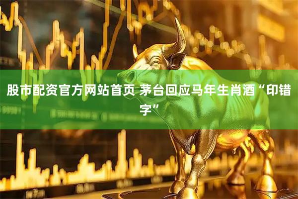 股市配资官方网站首页 茅台回应马年生肖酒“印错字”