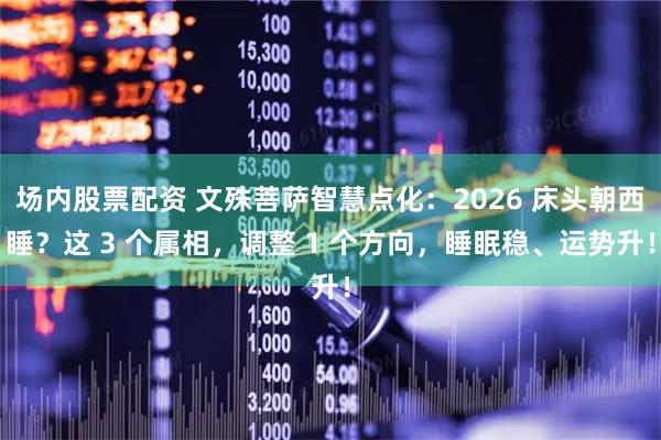 场内股票配资 文殊菩萨智慧点化：2026 床头朝西睡？这 3 个属相，调整 1 个方向，睡眠稳、运势升！