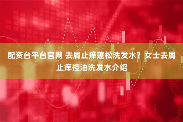 配资台平台官网 去屑止痒蓬松洗发水？女士去屑止痒控油洗发水介绍