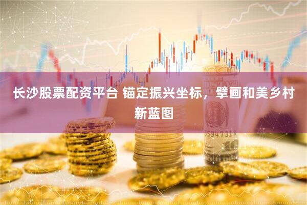 长沙股票配资平台 锚定振兴坐标，擘画和美乡村新蓝图