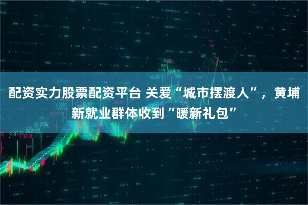 配资实力股票配资平台 关爱“城市摆渡人”，黄埔新就业群体收到“暖新礼包”