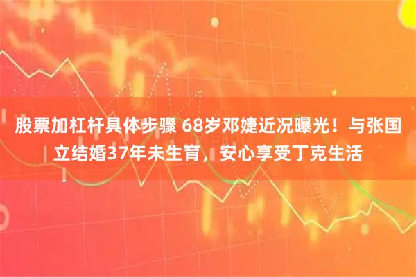 股票加杠杆具体步骤 68岁邓婕近况曝光！与张国立结婚37年未生育，安心享受丁克生活