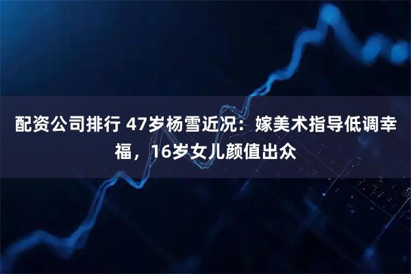 配资公司排行 47岁杨雪近况：嫁美术指导低调幸福，16岁女儿颜值出众