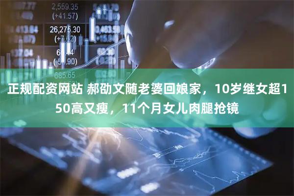正规配资网站 郝劭文随老婆回娘家，10岁继女超150高又瘦，11个月女儿肉腿抢镜