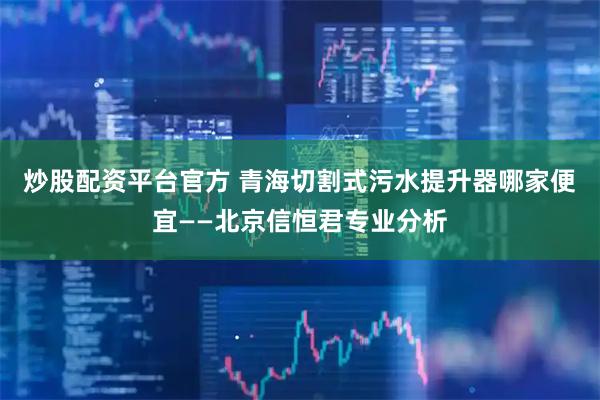 炒股配资平台官方 青海切割式污水提升器哪家便宜——北京信恒君专业分析