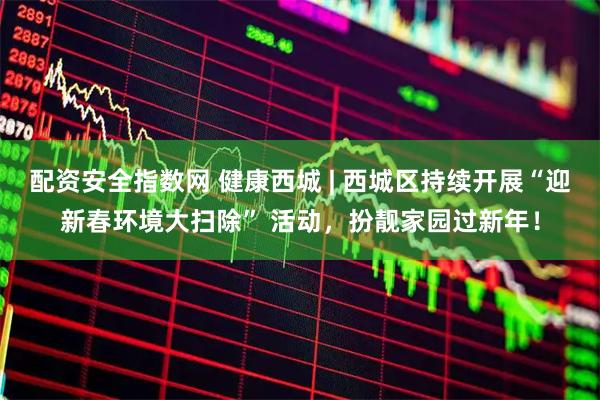 配资安全指数网 健康西城 | 西城区持续开展“迎新春环境大扫除” 活动，扮靓家园过新年！