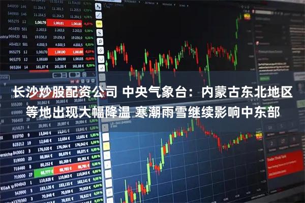 长沙炒股配资公司 中央气象台：内蒙古东北地区等地出现大幅降温 寒潮雨雪继续影响中东部