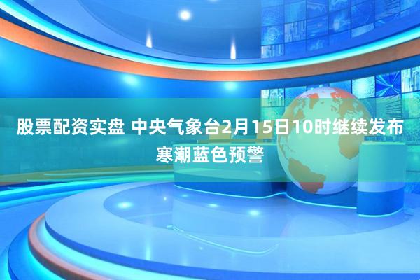 股票配资实盘 中央气象台2月15日10时继续发布寒潮蓝色预警