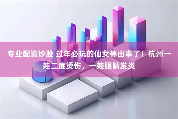 专业配资炒股 过年必玩的仙女棒出事了！杭州一娃二度烫伤，一娃眼睛发炎