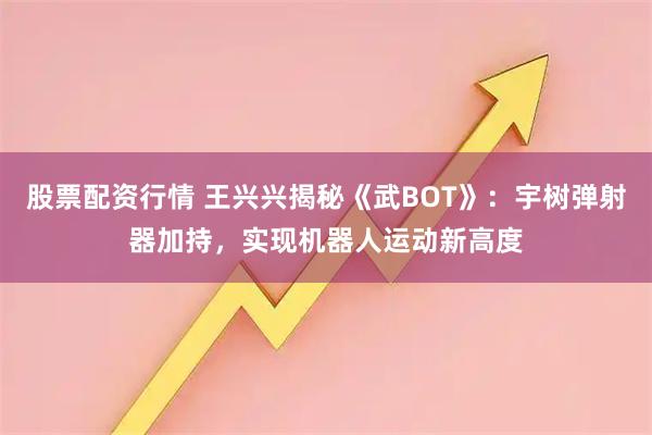 股票配资行情 王兴兴揭秘《武BOT》：宇树弹射器加持，实现机器人运动新高度