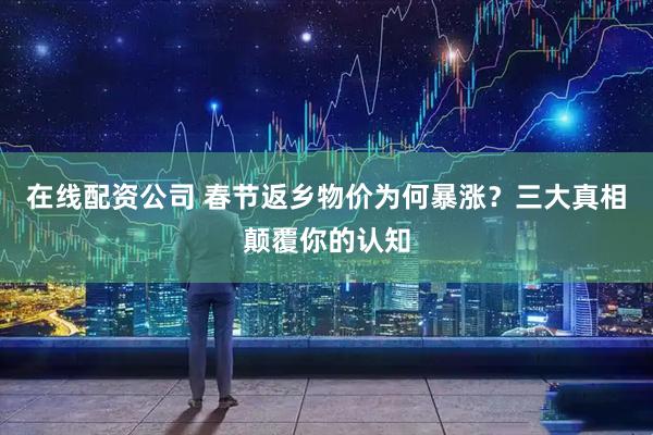 在线配资公司 春节返乡物价为何暴涨？三大真相颠覆你的认知