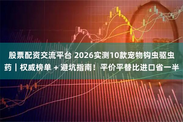 股票配资交流平台 2026实测10款宠物钩虫驱虫药｜权威榜单 + 避坑指南！平价平替比进口省一半