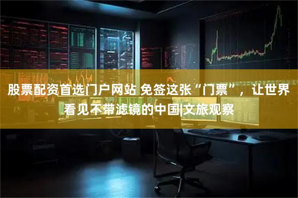 股票配资首选门户网站 免签这张“门票”，让世界看见不带滤镜的中国|文旅观察