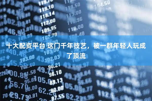 十大配资平台 这门千年技艺，被一群年轻人玩成了顶流