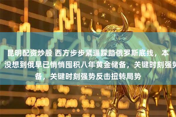 昆明配资炒股 西方步步紧逼踩踏俄罗斯底线，本以为胜券在握，没想到俄早已悄悄囤积八年黄金储备，关键时刻强势反击扭转局势