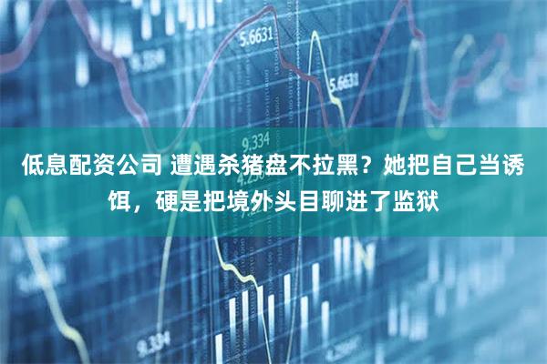 低息配资公司 遭遇杀猪盘不拉黑？她把自己当诱饵，硬是把境外头目聊进了监狱
