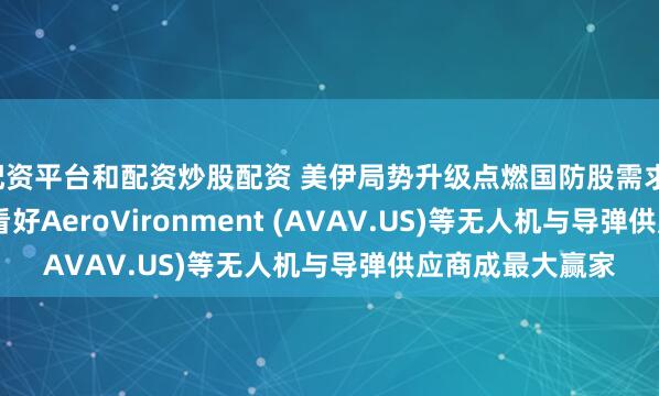 配资平台和配资炒股配资 美伊局势升级点燃国防股需求，投行KeyBanc看好AeroVironment (AVAV.US)等无人机与导弹供应商成最大赢家