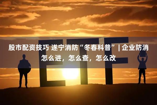 股市配资技巧 遂宁消防“冬春科普” | 企业防消怎么进，怎么查，怎么改