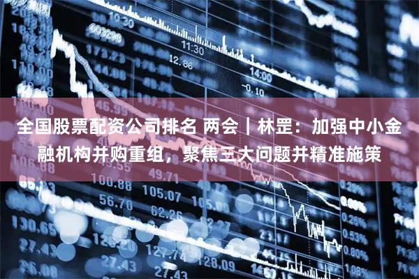 全国股票配资公司排名 两会｜林罡：加强中小金融机构并购重组，聚焦三大问题并精准施策