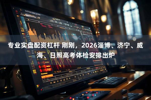 专业实盘配资杠杆 刚刚，2026淄博、济宁、威海、日照高考体检安排出炉