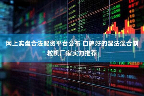 网上实盘合法配资平台公布 口碑好的湿法混合制粒机厂家实力推荐