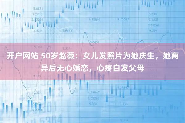 开户网站 50岁赵薇：女儿发照片为她庆生，她离异后无心婚恋，心疼白发父母