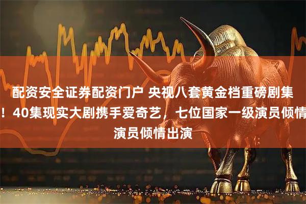 配资安全证券配资门户 央视八套黄金档重磅剧集来袭！40集现实大剧携手爱奇艺，七位国家一级演员倾情出演