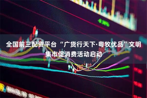 全国前三配资平台 “广货行天下·粤牧优品”文明集市促消费活动启动
