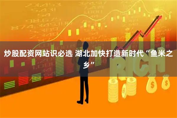 炒股配资网站识必选 湖北加快打造新时代“鱼米之乡”